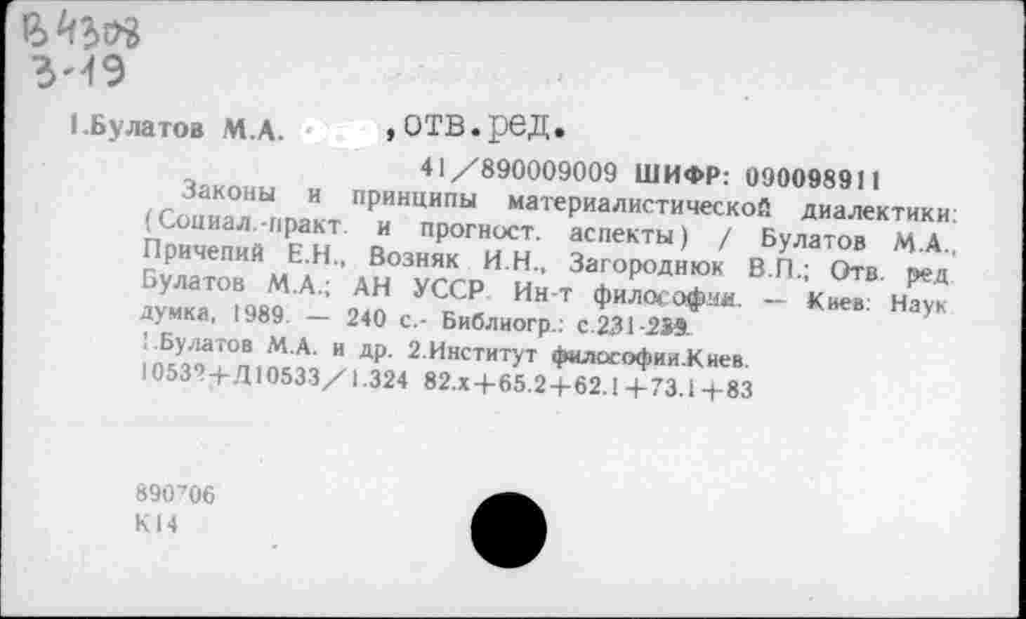 ﻿3--19
1.Булатов М.А.
»отв.ред.
41/890009009 ШИФР: 090098911 принципы материалистической диалектики:
. аспекты) / Булатов М.А. Возняк ИН., Загороднюк В.П.; Отв. веа УС5^ Ин'т философия- - Киев: Наук
Законы и г __________
(Социал.-иракт. и прогност. Причепий Е.Н ~ Булатов М.А.;
думка, 1989. — 240 с.- Библиогр.: с.231-239. ГБулатов М.А. и др. 2.Институт философии.Киев.
1053?+Д10533/1.324 82.Х+65.2+62.1+73.1+83
890706
К14